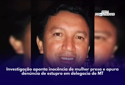 Investigação aponta inocência de mulher presa e apura denúncia de estupro em delegacia de MT